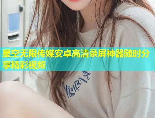星空无限传媒安卓高清录屏神器随时分享精彩视频