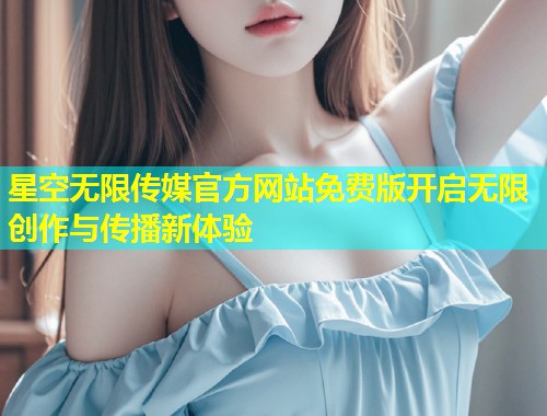 星空无限传媒官方网站免费版开启无限创作与传播新体验