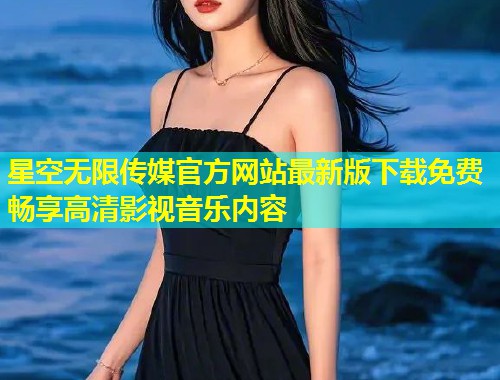 星空无限传媒官方网站最新版下载免费畅享高清影视音乐内容