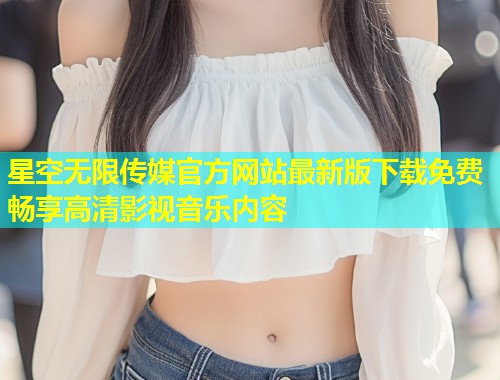 星空无限传媒官方网站最新版下载免费畅享高清影视音乐内容