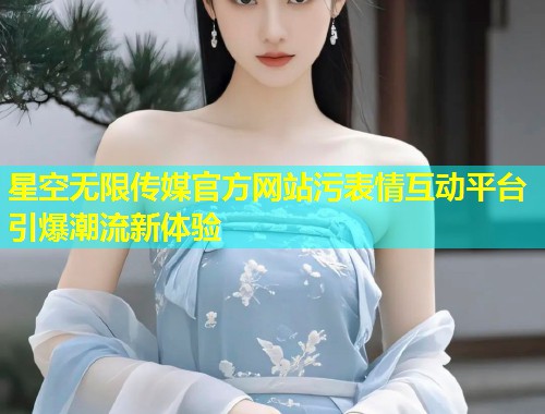 星空无限传媒官方网站污表情互动平台引爆潮流新体验