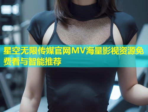 星空无限传媒官网MV海量影视资源免费看与智能推荐