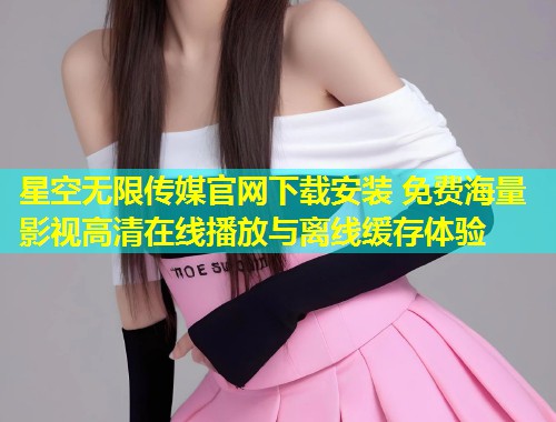 星空无限传媒官网下载安装 免费海量影视高清在线播放与离线缓存体验
