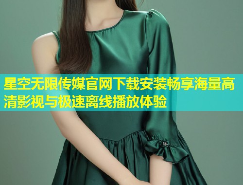 星空无限传媒官网下载安装畅享海量高清影视与极速离线播放体验