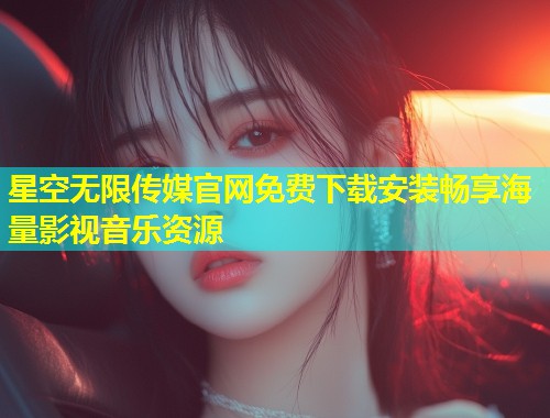 星空无限传媒官网免费下载安装畅享海量影视音乐资源
