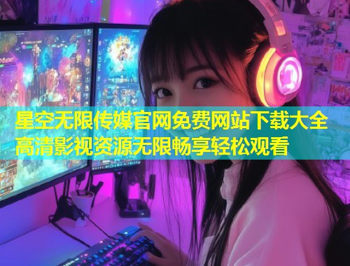 星空无限传媒官网免费网站下载大全 高清影视资源无限畅享轻松观看