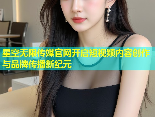 星空无限传媒官网开启短视频内容创作与品牌传播新纪元