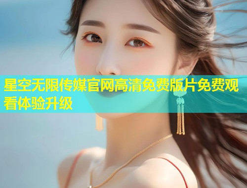 星空无限传媒官网高清免费版片免费观看体验升级