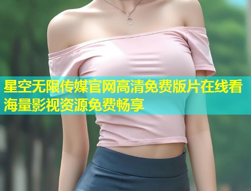 星空无限传媒官网高清免费版片在线看海量影视资源免费畅享