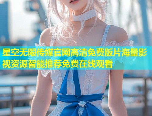 星空无限传媒官网高清免费版片海量影视资源智能推荐免费在线观看