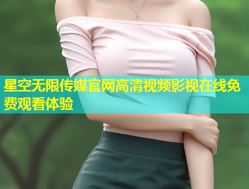 星空无限传媒官网高清视频影视在线免费观看体验