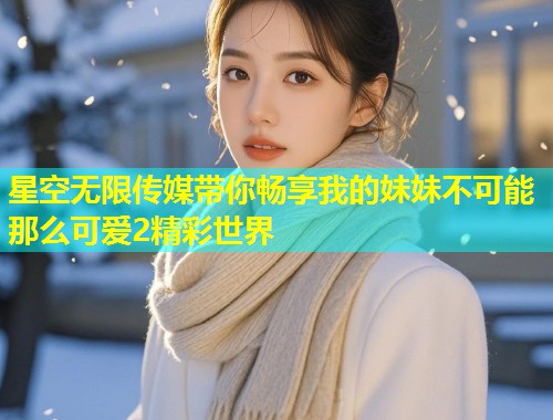 星空无限传媒带你畅享我的妹妹不可能那么可爱2精彩世界
