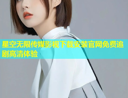 星空无限传媒影视下载安装官网免费追剧高清体验