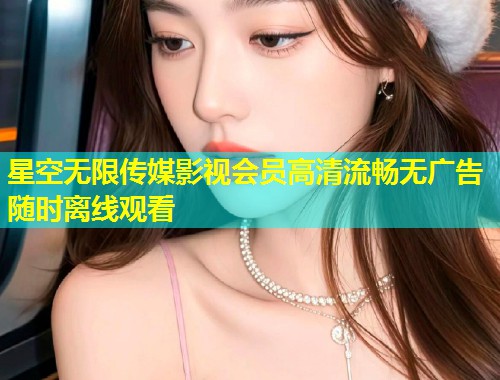 星空无限传媒影视会员高清流畅无广告随时离线观看