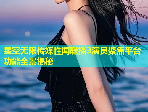 星空无限传媒性闻联播3演员聚焦平台功能全景揭秘