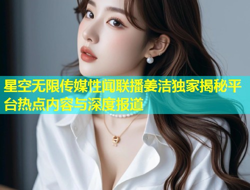 星空无限传媒性闻联播姜洁独家揭秘平台热点内容与深度报道