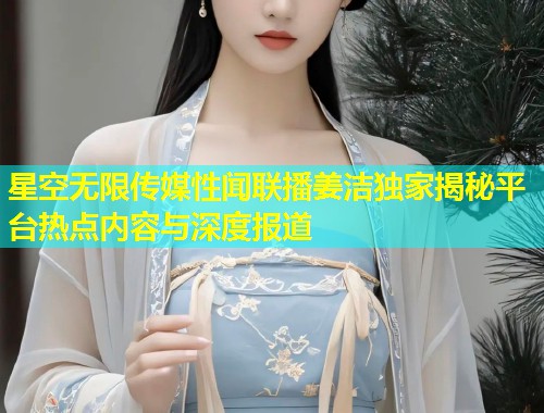 星空无限传媒性闻联播姜洁独家揭秘平台热点内容与深度报道