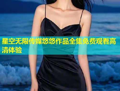 星空无限传媒悠悠作品全集免费观看高清体验
