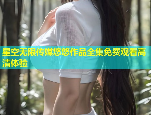 星空无限传媒悠悠作品全集免费观看高清体验