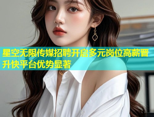 星空无限传媒招聘开启多元岗位高薪晋升快平台优势显著