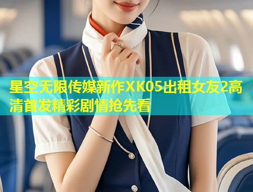 星空无限传媒新作XK05出租女友2高清首发精彩剧情抢先看