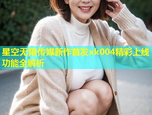 星空无限传媒新作首发xk004精彩上线功能全解析