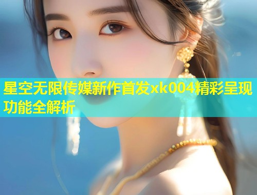 星空无限传媒新作首发xk004精彩呈现功能全解析