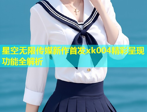 星空无限传媒新作首发xk004精彩呈现功能全解析