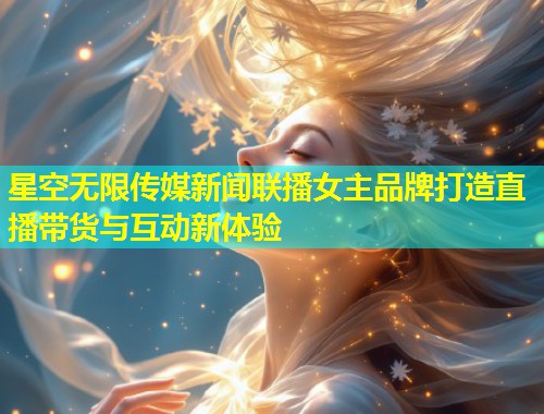 星空无限传媒新闻联播女主品牌打造直播带货与互动新体验