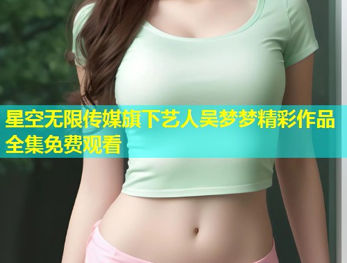 星空无限传媒旗下艺人吴梦梦精彩作品全集免费观看