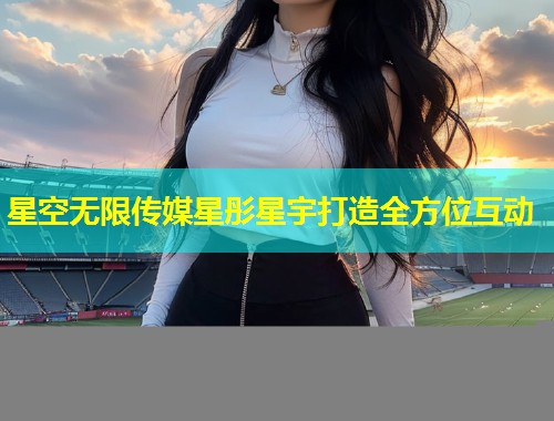 星空无限传媒星彤星宇打造全方位互动