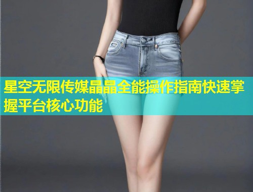 星空无限传媒晶晶全能操作指南快速掌握平台核心功能