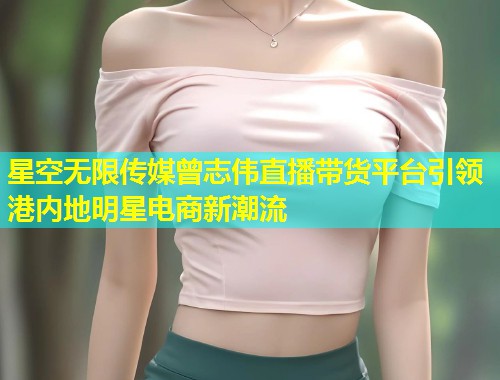 星空无限传媒曾志伟直播带货平台引领港内地明星电商新潮流