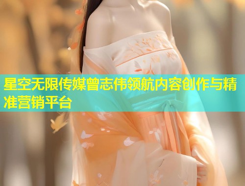 星空无限传媒曾志伟领航内容创作与精准营销平台