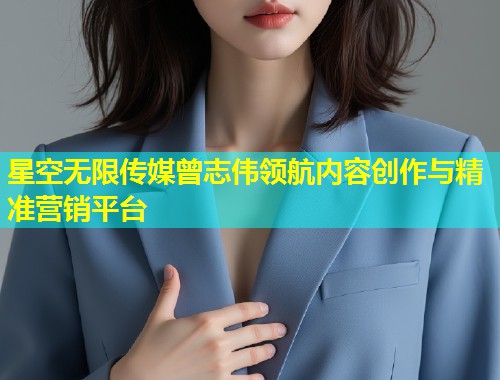 星空无限传媒曾志伟领航内容创作与精准营销平台