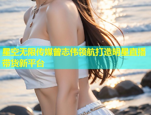 星空无限传媒曾志伟领航打造明星直播带货新平台