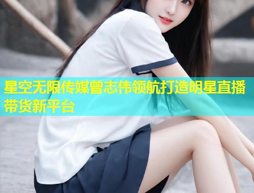 星空无限传媒曾志伟领航打造明星直播带货新平台