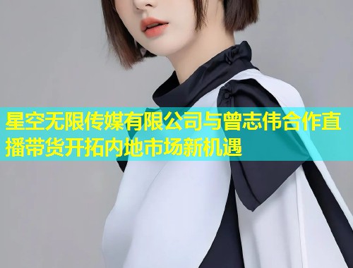 星空无限传媒有限公司与曾志伟合作直播带货开拓内地市场新机遇