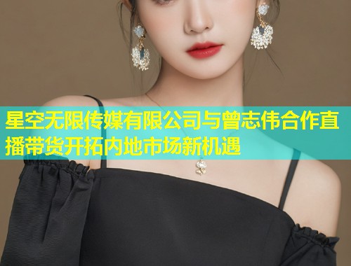 星空无限传媒有限公司与曾志伟合作直播带货开拓内地市场新机遇