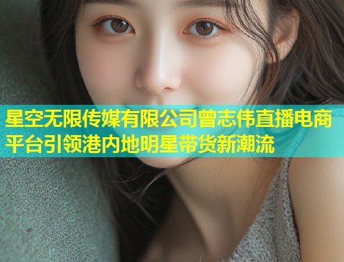 星空无限传媒有限公司曾志伟直播电商平台引领港内地明星带货新潮流