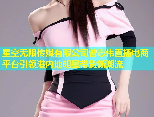 星空无限传媒有限公司曾志伟直播电商平台引领港内地明星带货新潮流