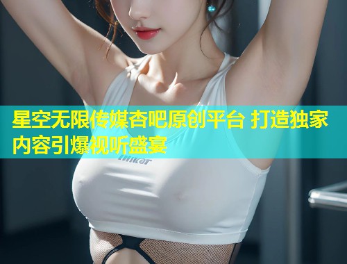 星空无限传媒杏吧原创平台 打造独家内容引爆视听盛宴