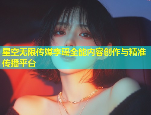 星空无限传媒李瑶全能内容创作与精准传播平台