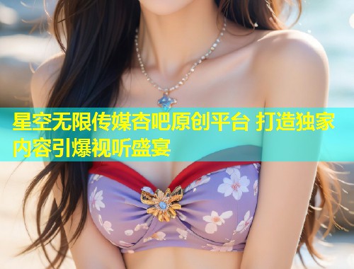 星空无限传媒杏吧原创平台 打造独家内容引爆视听盛宴