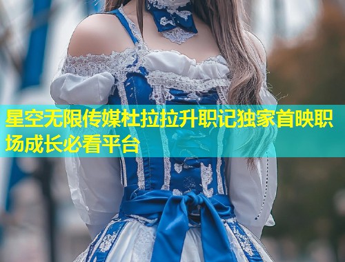 星空无限传媒杜拉拉升职记独家首映职场成长必看平台