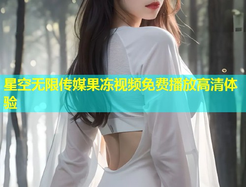 星空无限传媒果冻视频免费播放高清体验