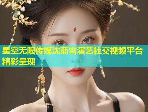 星空无限传媒沈茹雪演艺社交视频平台精彩呈现