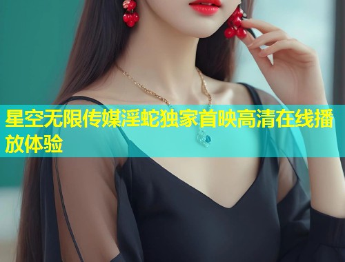 星空无限传媒淫蛇独家首映高清在线播放体验