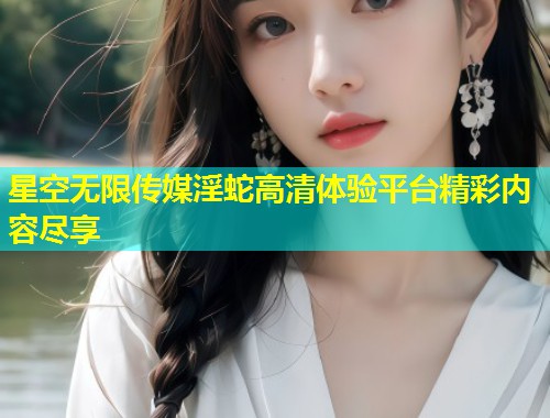 星空无限传媒淫蛇高清体验平台精彩内容尽享