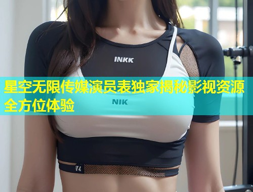 星空无限传媒演员表独家揭秘影视资源全方位体验